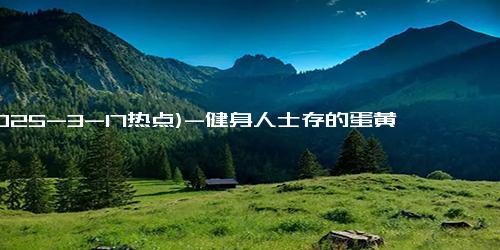 (2025-3-17热点)-健身人士存的蛋黄越来越多：每天吃十来个鸡蛋 只吃蛋白